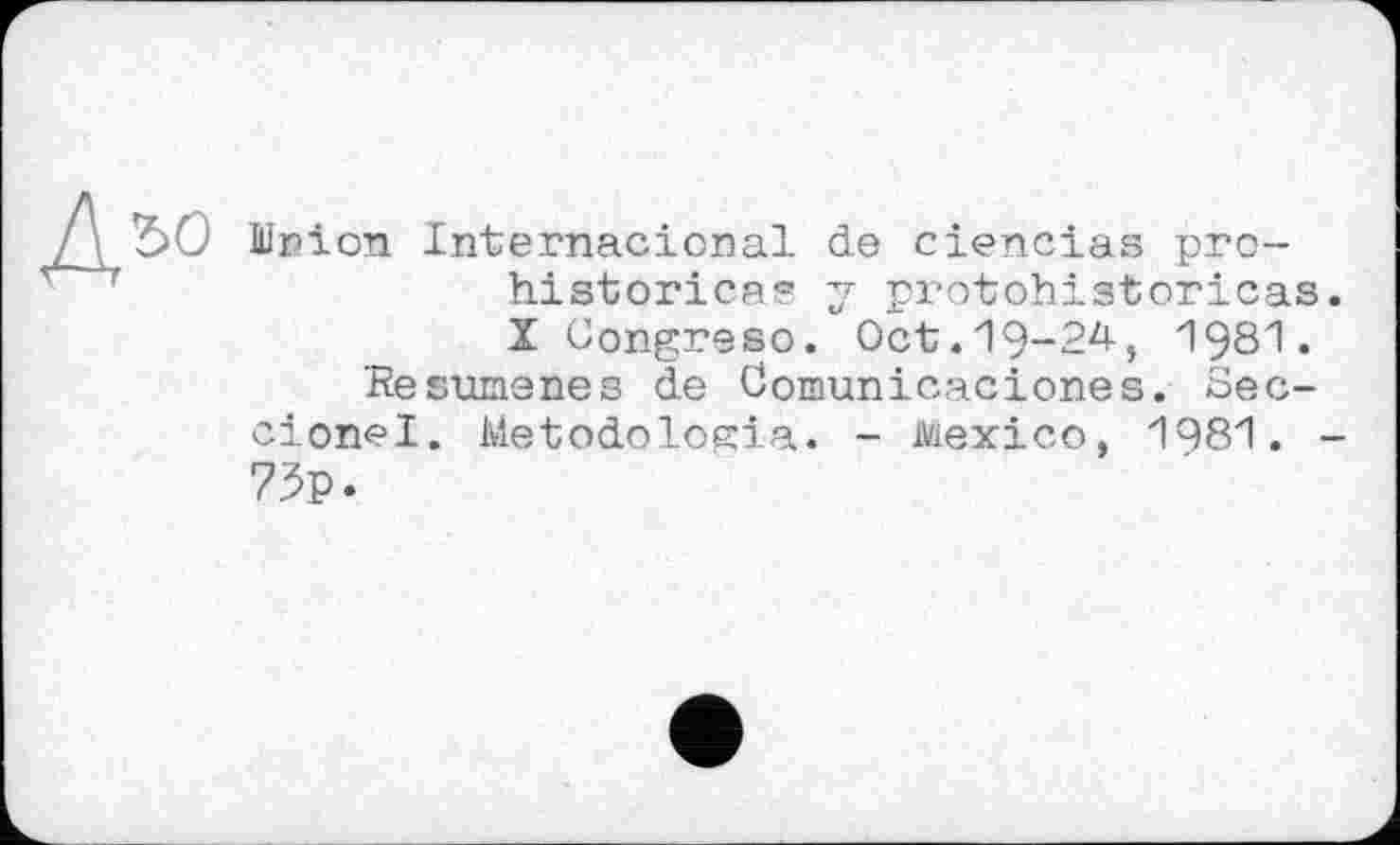 ﻿Jlnion Internacional de ciencias prehistories? y protohistoricas X Congreso. Oct.19-24, I98I.
Hesumenes de Comunicaciones. Sec-cionel. Metodologia. - Mexico, 1981. 73p.